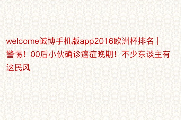 welcome诚博手机版app2016欧洲杯排名 | 警惕！00后小伙确诊癌症晚期！不少东谈主有这民风