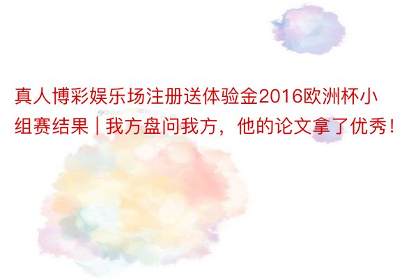 真人博彩娱乐场注册送体验金2016欧洲杯小组赛结果 | 我方盘问我方，他的论文拿了优秀！