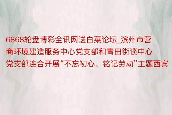6868轮盘博彩全讯网送白菜论坛_滨州市营商环境建造服务中心党支部和青田街谈中心党支部连合开展“不忘初心、铭记劳动”主题西宾
