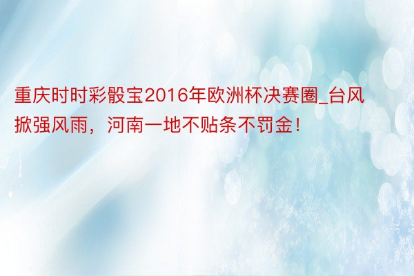 重庆时时彩骰宝2016年欧洲杯决赛圈_台风掀强风雨，河南一地不贴条不罚金！