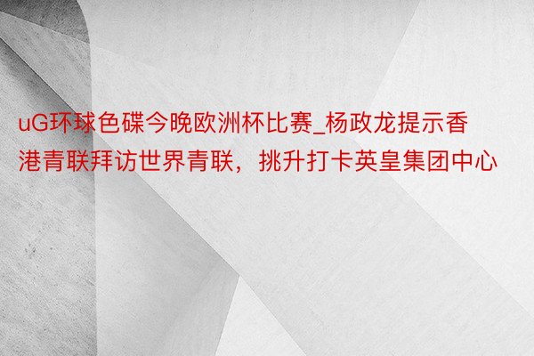 uG环球色碟今晚欧洲杯比赛_杨政龙提示香港青联拜访世界青联，挑升打卡英皇集团中心