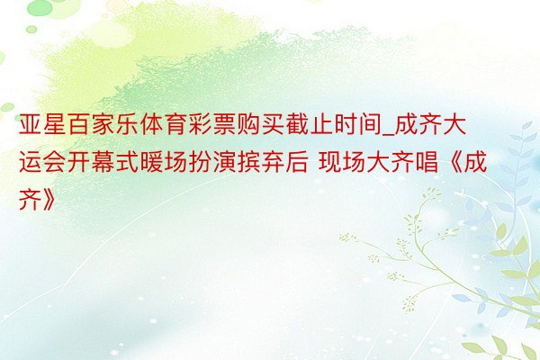 亚星百家乐体育彩票购买截止时间_成齐大运会开幕式暖场扮演摈弃后 现场大齐唱《成齐》