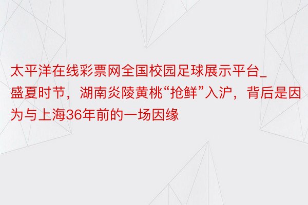 太平洋在线彩票网全国校园足球展示平台_盛夏时节，湖南炎陵黄桃“抢鲜”入沪，背后是因为与上海36年前的一场因缘