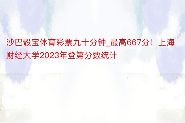 沙巴骰宝体育彩票九十分钟_最高667分！上海财经大学2023年登第分数统计