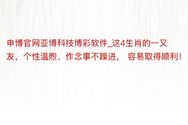申博官网亚博科技博彩软件_这4生肖的一又友，个性温煦、作念事不躁进， 容易取得顺利！
