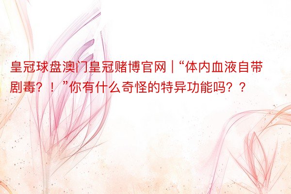 皇冠球盘澳门皇冠赌博官网 | “体内血液自带剧毒？！”你有什么奇怪的特异功能吗？？
