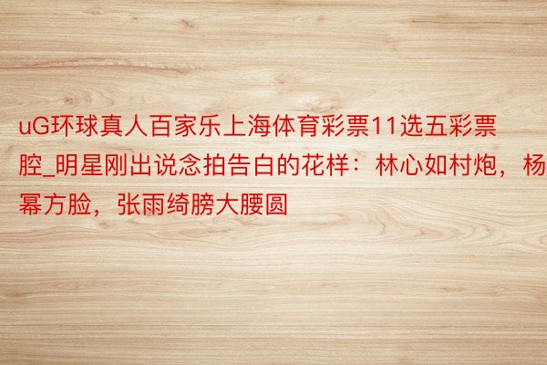 uG环球真人百家乐上海体育彩票11选五彩票腔_明星刚出说念拍告白的花样：林心如村炮，杨幂方脸，张雨绮膀大腰圆
