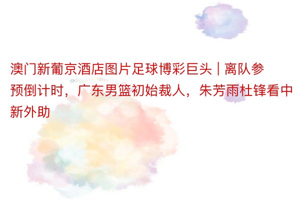 澳门新葡京酒店图片足球博彩巨头 | 离队参预倒计时，广东男篮初始裁人，朱芳雨杜锋看中新外助