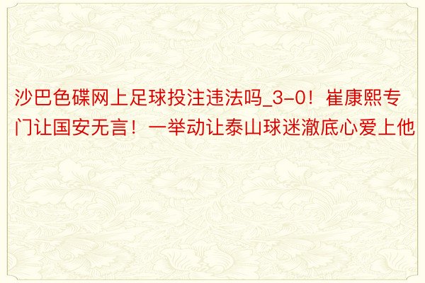 沙巴色碟网上足球投注违法吗_3-0！崔康熙专门让国安无言！一举动让泰山球迷澈底心爱上他