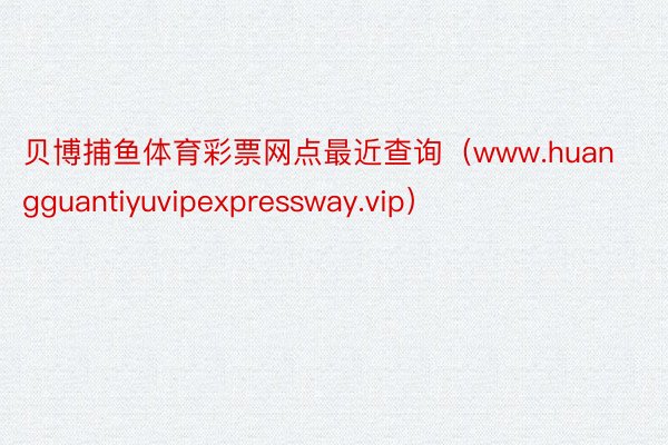贝博捕鱼体育彩票网点最近查询（www.huangguantiyuvipexpressway.vip）