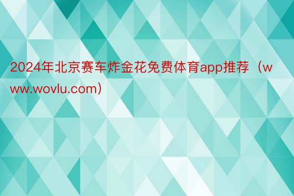 2024年北京赛车炸金花免费体育app推荐（www.wovlu.com）