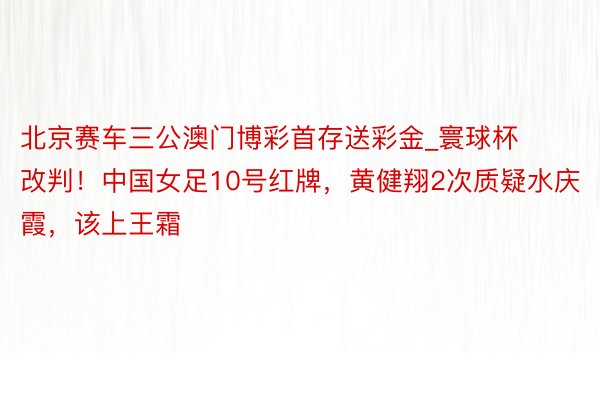 北京赛车三公澳门博彩首存送彩金_寰球杯改判！中国女足10号红牌，黄健翔2次质疑水庆霞，该上王霜