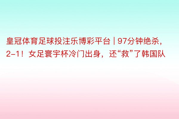 皇冠体育足球投注乐博彩平台 | 97分钟绝杀，2-1！女足寰宇杯冷门出身，还“救”了韩国队