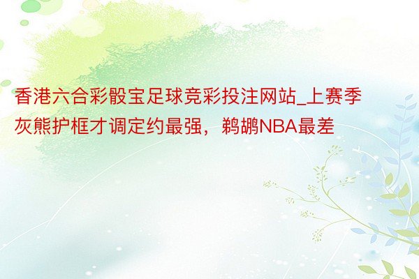 香港六合彩骰宝足球竞彩投注网站_上赛季灰熊护框才调定约最强，鹈鹕NBA最差