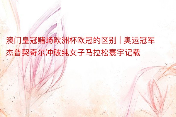 澳门皇冠赌场欧洲杯欧冠的区别 | 奥运冠军杰普契奇尔冲破纯女子马拉松寰宇记载