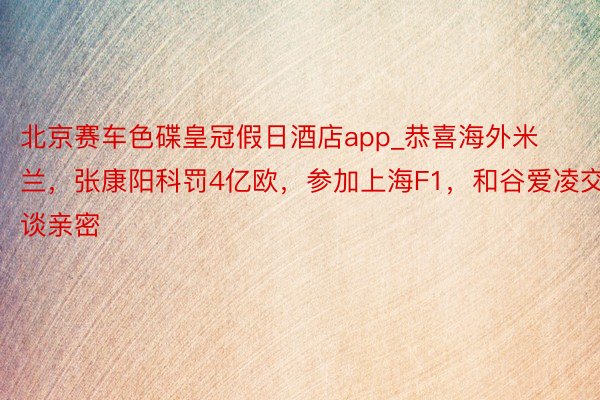 北京赛车色碟皇冠假日酒店app_恭喜海外米兰，张康阳科罚4亿欧，参加上海F1，和谷爱凌交谈亲密
