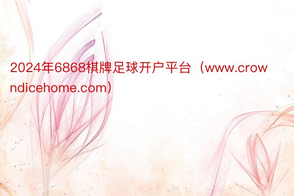 2024年6868棋牌足球开户平台（www.crowndicehome.com）