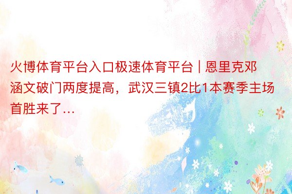 火博体育平台入口极速体育平台 | 恩里克邓涵文破门两度提高，武汉三镇2比1本赛季主场首胜来了…