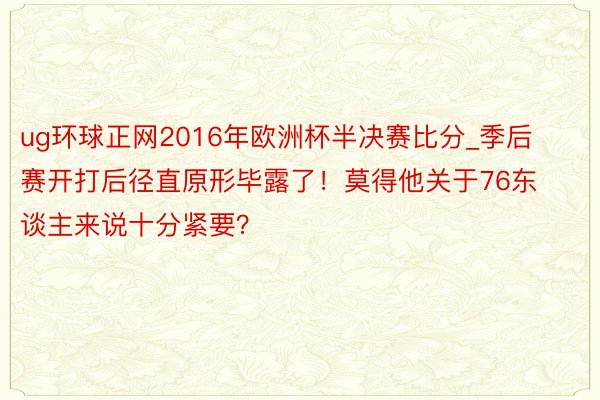 ug环球正网2016年欧洲杯半决赛比分_季后赛开打后径直原形毕露了！莫得他关于76东谈主来说十分紧要？