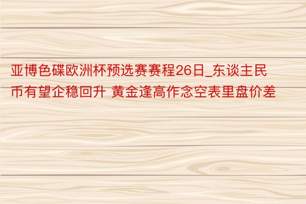 亚博色碟欧洲杯预选赛赛程26日_东谈主民币有望企稳回升 黄金逢高作念空表里盘价差