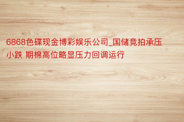 6868色碟现金博彩娱乐公司_国储竞拍承压小跌 期棉高位略显压力回调运行