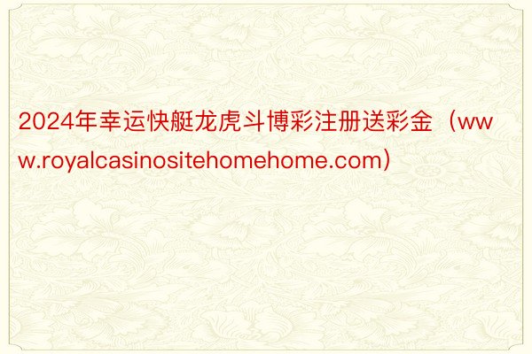 2024年幸运快艇龙虎斗博彩注册送彩金(www.royalcasinositehomehome.com)