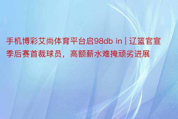 手机博彩艾尚体育平台启98db in | 辽篮官宣季后赛首裁球员，高额薪水难掩顽劣进展