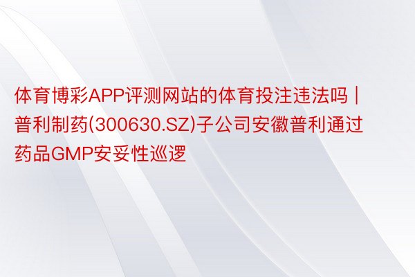 体育博彩APP评测网站的体育投注违法吗 | 普利制药(300630.SZ)子公司安徽普利通过药品GMP安妥性巡逻