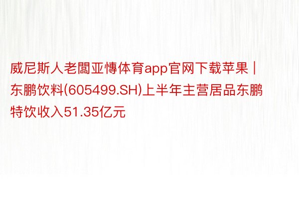 威尼斯人老闆亚慱体育app官网下载苹果 | 东鹏饮料(605499.SH)上半年主营居品东鹏特饮收入51.35亿元