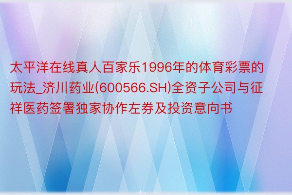太平洋在线真人百家乐1996年的体育彩票的玩法_济川药业(600566.SH)全资子公司与征祥医药签署独家协作左券及投资意向书