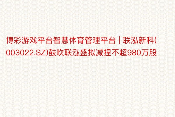 博彩游戏平台智慧体育管理平台 | 联泓新科(003022.SZ)鼓吹联泓盛拟减捏不超980万股