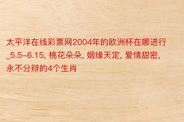 太平洋在线彩票网2004年的欧洲杯在哪进行_5.5-6.15, 桃花朵朵, 姻缘天定, 爱情甜密, 永不分辩的4个生肖