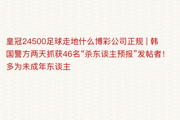 皇冠24500足球走地什么博彩公司正规 | 韩国警方两天抓获46名“杀东谈主预报”发帖者！多为未成年东谈主