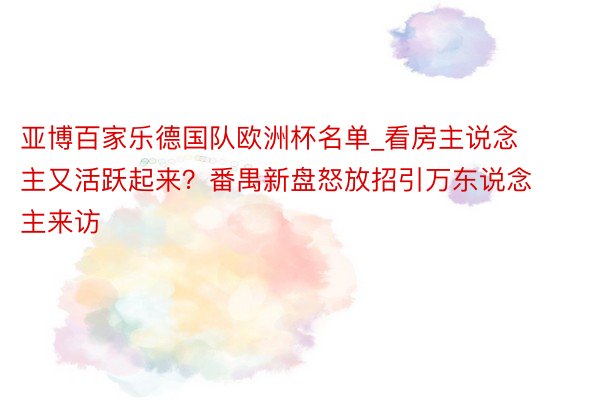 亚博百家乐德国队欧洲杯名单_看房主说念主又活跃起来？番禺新盘怒放招引万东说念主来访