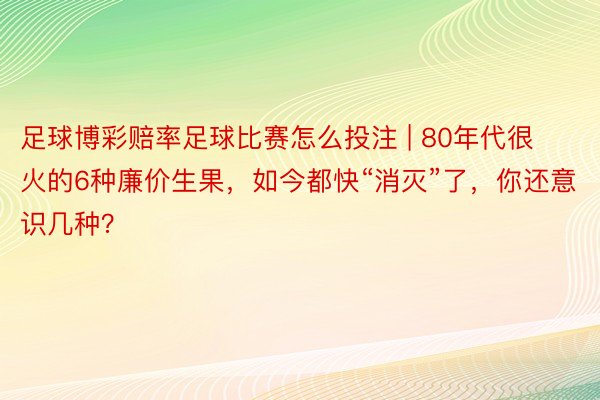 足球博彩赔率足球比赛怎么投注 | 80年代很火的6种廉价生果，如今都快“消灭”了，你还意识几种？