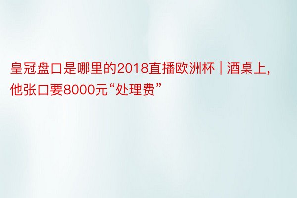 皇冠盘口是哪里的2018直播欧洲杯 | 酒桌上, 他张口要8000元“处理费”
