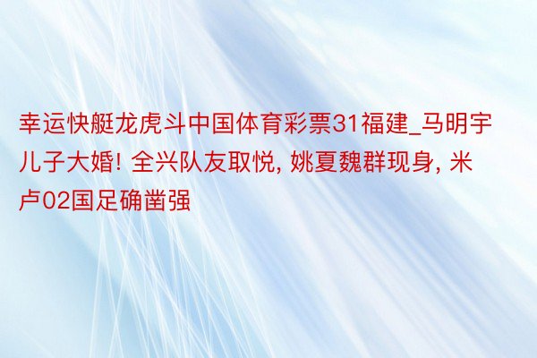 幸运快艇龙虎斗中国体育彩票31福建_马明宇儿子大婚! 全兴队友取悦, 姚夏魏群现身, 米卢02国足确凿强