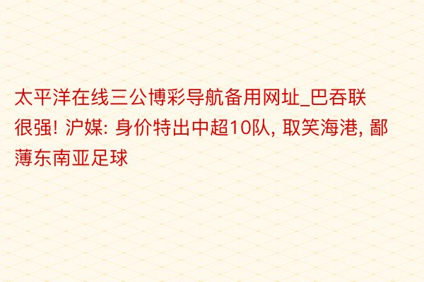 太平洋在线三公博彩导航备用网址_巴吞联很强! 沪媒: 身价特出中超10队, 取笑海港, 鄙薄东南亚足球