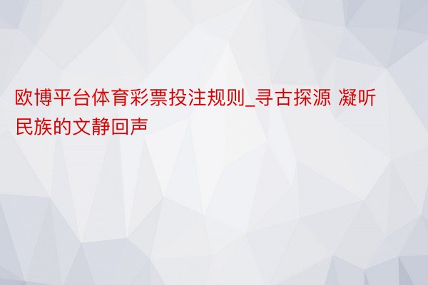 欧博平台体育彩票投注规则_寻古探源 凝听民族的文静回声