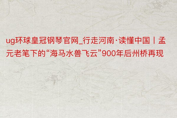 ug环球皇冠钢琴官网_行走河南·读懂中国丨孟元老笔下的“海马水兽飞云”900年后州桥再现