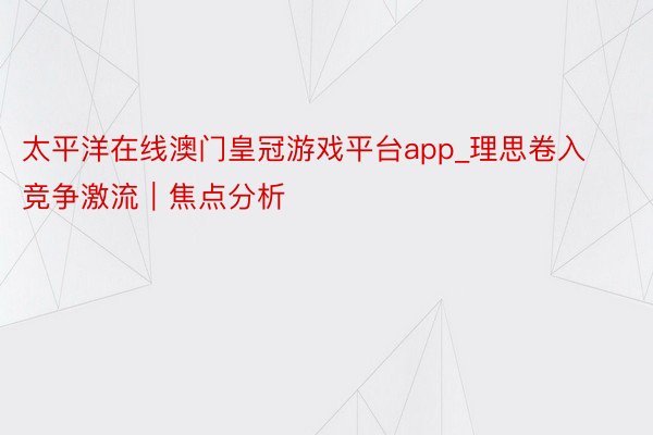 太平洋在线澳门皇冠游戏平台app_理思卷入竞争激流｜焦点分析