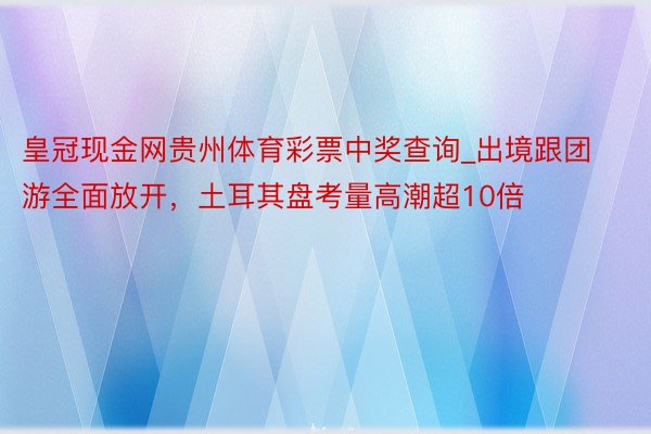 皇冠现金网贵州体育彩票中奖查询_出境跟团游全面放开，土耳其盘考量高潮超10倍