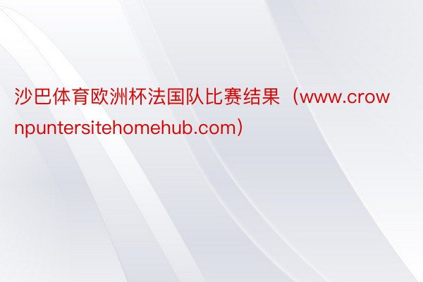 沙巴体育欧洲杯法国队比赛结果（www.crownpuntersitehomehub.com）