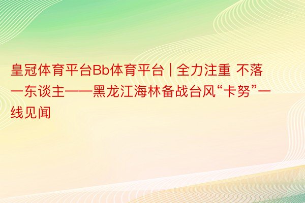 皇冠体育平台Bb体育平台 | 全力注重 不落一东谈主——黑龙江海林备战台风“卡努”一线见闻