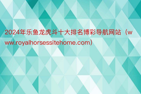 2024年乐鱼龙虎斗十大排名博彩导航网站（www.royalhorsessitehome.com）