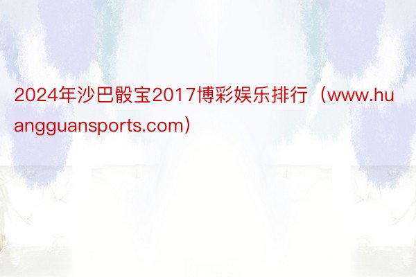 2024年沙巴骰宝2017博彩娱乐排行（www.huangguansports.com）