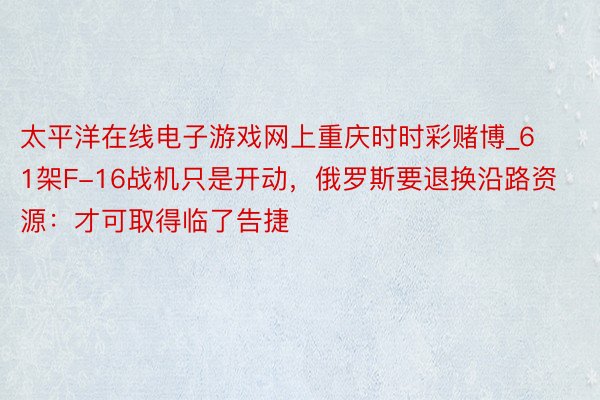 太平洋在线电子游戏网上重庆时时彩赌博_61架F-16战机只是开动，俄罗斯要退换沿路资源：才可取得临了告捷