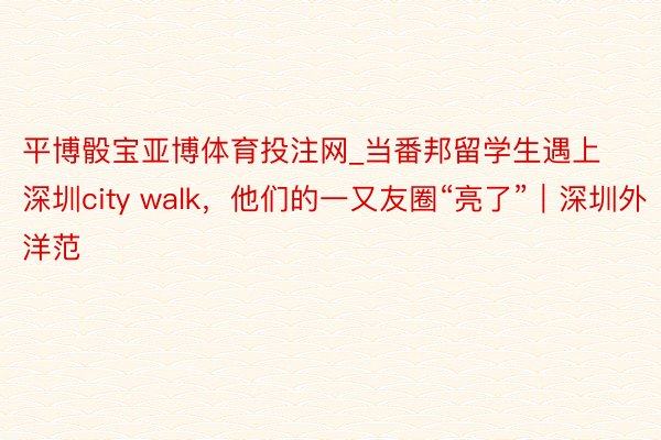 平博骰宝亚博体育投注网_当番邦留学生遇上深圳city walk，他们的一又友圈“亮了”｜深圳外洋范