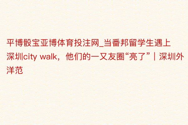 平博骰宝亚博体育投注网_当番邦留学生遇上深圳city walk，他们的一又友圈“亮了”｜深圳外洋范