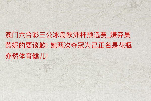 澳门六合彩三公冰岛欧洲杯预选赛_嫌弃吴燕妮的要谈歉! 她两次夺冠为己正名是花瓶亦然体育健儿!